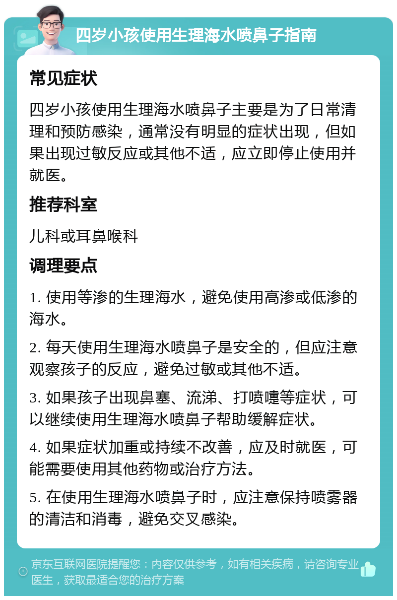 四岁小孩使用生理海水喷鼻子指南 常见症状 四岁小孩使用生理海水喷鼻子主要是为了日常清理和预防感染，通常没有明显的症状出现，但如果出现过敏反应或其他不适，应立即停止使用并就医。 推荐科室 儿科或耳鼻喉科 调理要点 1. 使用等渗的生理海水，避免使用高渗或低渗的海水。 2. 每天使用生理海水喷鼻子是安全的，但应注意观察孩子的反应，避免过敏或其他不适。 3. 如果孩子出现鼻塞、流涕、打喷嚏等症状，可以继续使用生理海水喷鼻子帮助缓解症状。 4. 如果症状加重或持续不改善，应及时就医，可能需要使用其他药物或治疗方法。 5. 在使用生理海水喷鼻子时，应注意保持喷雾器的清洁和消毒，避免交叉感染。