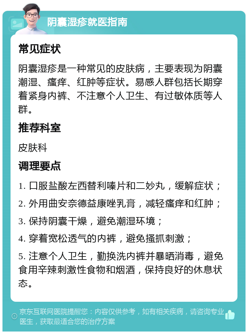 阴囊湿疹就医指南 常见症状 阴囊湿疹是一种常见的皮肤病，主要表现为阴囊潮湿、瘙痒、红肿等症状。易感人群包括长期穿着紧身内裤、不注意个人卫生、有过敏体质等人群。 推荐科室 皮肤科 调理要点 1. 口服盐酸左西替利嗪片和二妙丸，缓解症状； 2. 外用曲安奈德益康唑乳膏，减轻瘙痒和红肿； 3. 保持阴囊干燥，避免潮湿环境； 4. 穿着宽松透气的内裤，避免搔抓刺激； 5. 注意个人卫生，勤换洗内裤并暴晒消毒，避免食用辛辣刺激性食物和烟酒，保持良好的休息状态。