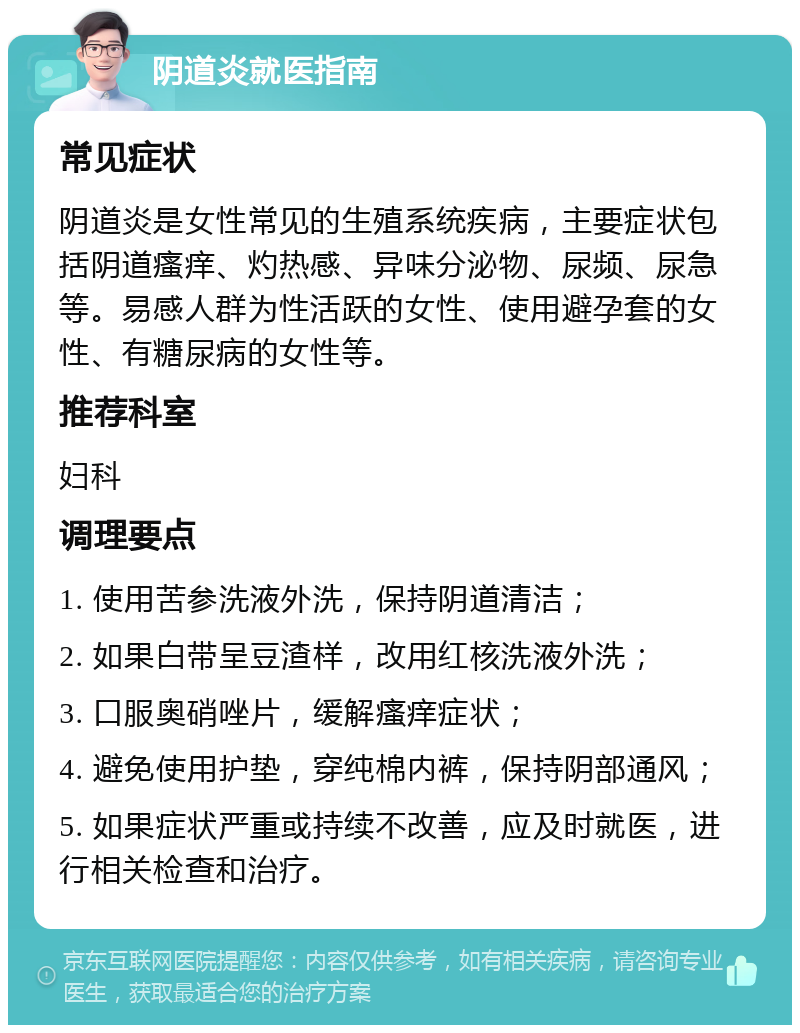 阴道炎就医指南 常见症状 阴道炎是女性常见的生殖系统疾病，主要症状包括阴道瘙痒、灼热感、异味分泌物、尿频、尿急等。易感人群为性活跃的女性、使用避孕套的女性、有糖尿病的女性等。 推荐科室 妇科 调理要点 1. 使用苦参洗液外洗，保持阴道清洁； 2. 如果白带呈豆渣样，改用红核洗液外洗； 3. 口服奥硝唑片，缓解瘙痒症状； 4. 避免使用护垫，穿纯棉内裤，保持阴部通风； 5. 如果症状严重或持续不改善，应及时就医，进行相关检查和治疗。