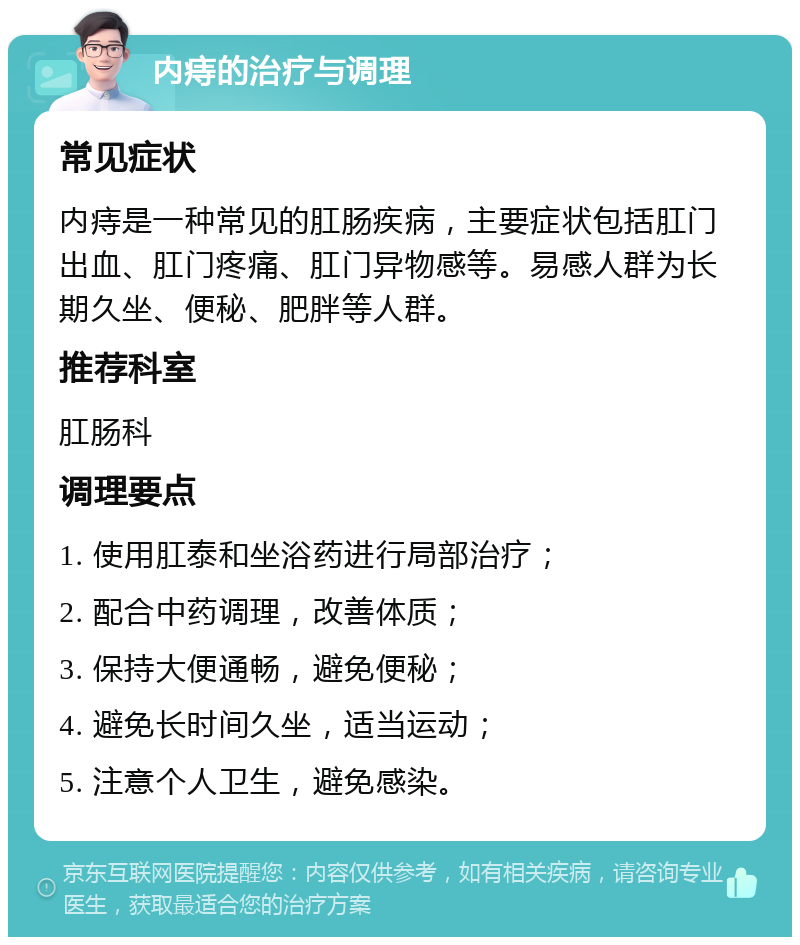 内痔的治疗与调理 常见症状 内痔是一种常见的肛肠疾病，主要症状包括肛门出血、肛门疼痛、肛门异物感等。易感人群为长期久坐、便秘、肥胖等人群。 推荐科室 肛肠科 调理要点 1. 使用肛泰和坐浴药进行局部治疗； 2. 配合中药调理，改善体质； 3. 保持大便通畅，避免便秘； 4. 避免长时间久坐，适当运动； 5. 注意个人卫生，避免感染。