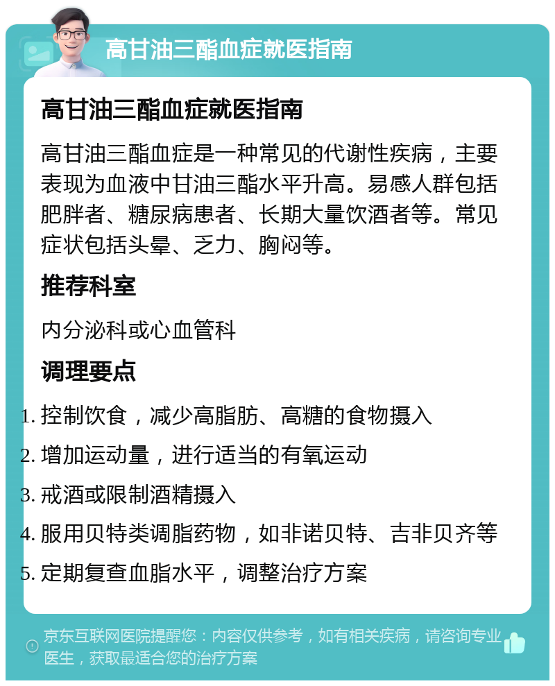 高甘油三酯血症就医指南 高甘油三酯血症就医指南 高甘油三酯血症是一种常见的代谢性疾病，主要表现为血液中甘油三酯水平升高。易感人群包括肥胖者、糖尿病患者、长期大量饮酒者等。常见症状包括头晕、乏力、胸闷等。 推荐科室 内分泌科或心血管科 调理要点 控制饮食，减少高脂肪、高糖的食物摄入 增加运动量，进行适当的有氧运动 戒酒或限制酒精摄入 服用贝特类调脂药物，如非诺贝特、吉非贝齐等 定期复查血脂水平，调整治疗方案