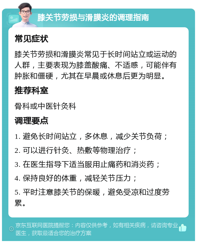 膝关节劳损与滑膜炎的调理指南 常见症状 膝关节劳损和滑膜炎常见于长时间站立或运动的人群，主要表现为膝盖酸痛、不适感，可能伴有肿胀和僵硬，尤其在早晨或休息后更为明显。 推荐科室 骨科或中医针灸科 调理要点 1. 避免长时间站立，多休息，减少关节负荷； 2. 可以进行针灸、热敷等物理治疗； 3. 在医生指导下适当服用止痛药和消炎药； 4. 保持良好的体重，减轻关节压力； 5. 平时注意膝关节的保暖，避免受凉和过度劳累。