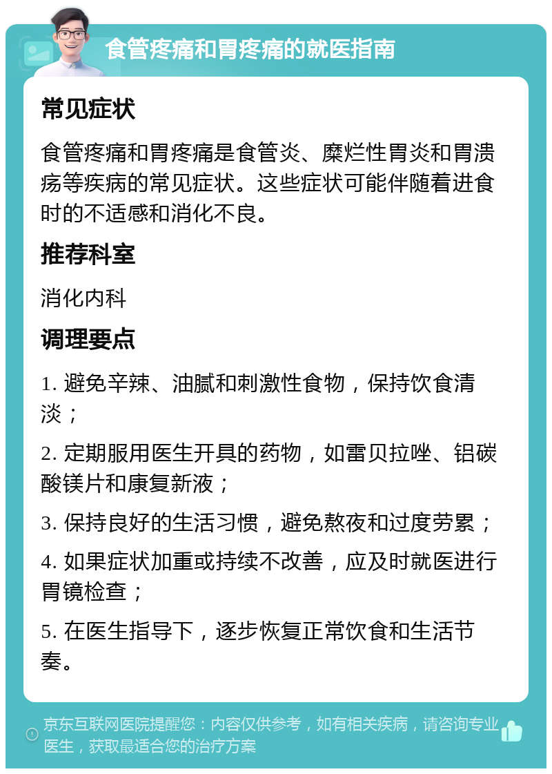 食管疼痛和胃疼痛的就医指南 常见症状 食管疼痛和胃疼痛是食管炎、糜烂性胃炎和胃溃疡等疾病的常见症状。这些症状可能伴随着进食时的不适感和消化不良。 推荐科室 消化内科 调理要点 1. 避免辛辣、油腻和刺激性食物，保持饮食清淡； 2. 定期服用医生开具的药物，如雷贝拉唑、铝碳酸镁片和康复新液； 3. 保持良好的生活习惯，避免熬夜和过度劳累； 4. 如果症状加重或持续不改善，应及时就医进行胃镜检查； 5. 在医生指导下，逐步恢复正常饮食和生活节奏。