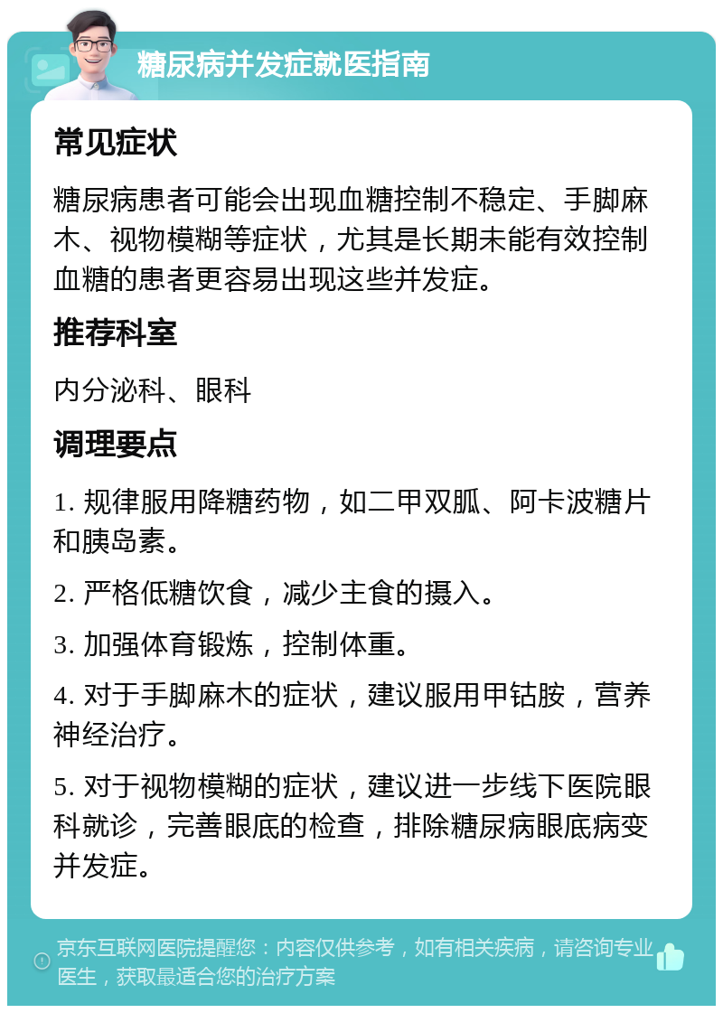 糖尿病并发症就医指南 常见症状 糖尿病患者可能会出现血糖控制不稳定、手脚麻木、视物模糊等症状，尤其是长期未能有效控制血糖的患者更容易出现这些并发症。 推荐科室 内分泌科、眼科 调理要点 1. 规律服用降糖药物，如二甲双胍、阿卡波糖片和胰岛素。 2. 严格低糖饮食，减少主食的摄入。 3. 加强体育锻炼，控制体重。 4. 对于手脚麻木的症状，建议服用甲钴胺，营养神经治疗。 5. 对于视物模糊的症状，建议进一步线下医院眼科就诊，完善眼底的检查，排除糖尿病眼底病变并发症。