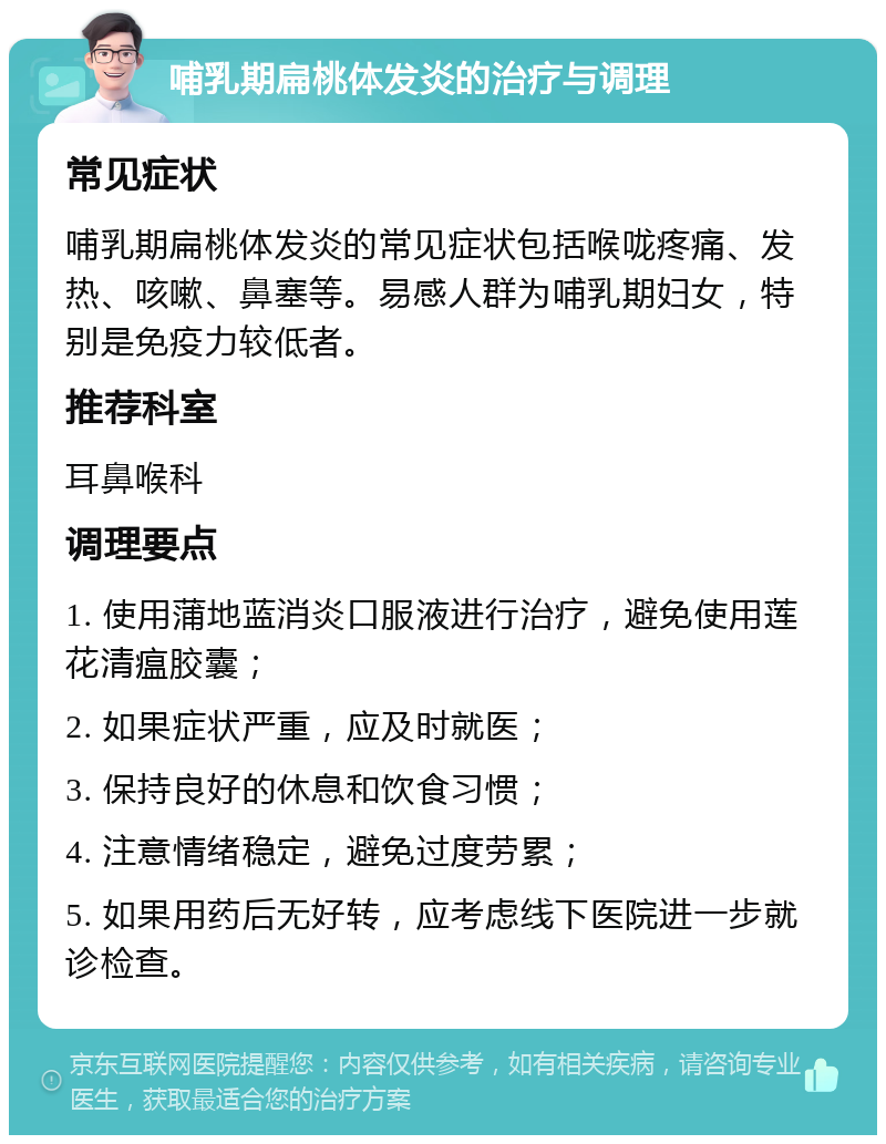 哺乳期扁桃体发炎的治疗与调理 常见症状 哺乳期扁桃体发炎的常见症状包括喉咙疼痛、发热、咳嗽、鼻塞等。易感人群为哺乳期妇女，特别是免疫力较低者。 推荐科室 耳鼻喉科 调理要点 1. 使用蒲地蓝消炎口服液进行治疗，避免使用莲花清瘟胶囊； 2. 如果症状严重，应及时就医； 3. 保持良好的休息和饮食习惯； 4. 注意情绪稳定，避免过度劳累； 5. 如果用药后无好转，应考虑线下医院进一步就诊检查。