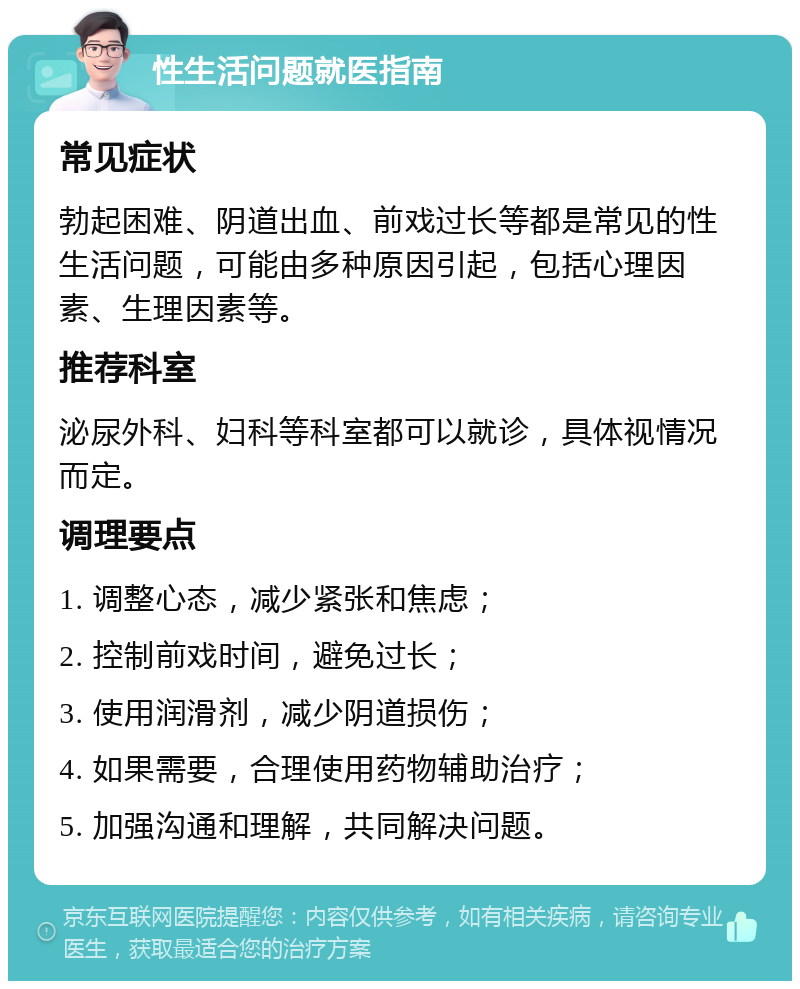 性生活问题就医指南 常见症状 勃起困难、阴道出血、前戏过长等都是常见的性生活问题，可能由多种原因引起，包括心理因素、生理因素等。 推荐科室 泌尿外科、妇科等科室都可以就诊，具体视情况而定。 调理要点 1. 调整心态，减少紧张和焦虑； 2. 控制前戏时间，避免过长； 3. 使用润滑剂，减少阴道损伤； 4. 如果需要，合理使用药物辅助治疗； 5. 加强沟通和理解，共同解决问题。