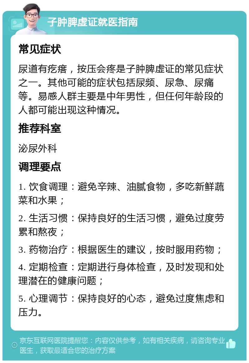 子肿脾虚证就医指南 常见症状 尿道有疙瘩，按压会疼是子肿脾虚证的常见症状之一。其他可能的症状包括尿频、尿急、尿痛等。易感人群主要是中年男性，但任何年龄段的人都可能出现这种情况。 推荐科室 泌尿外科 调理要点 1. 饮食调理：避免辛辣、油腻食物，多吃新鲜蔬菜和水果； 2. 生活习惯：保持良好的生活习惯，避免过度劳累和熬夜； 3. 药物治疗：根据医生的建议，按时服用药物； 4. 定期检查：定期进行身体检查，及时发现和处理潜在的健康问题； 5. 心理调节：保持良好的心态，避免过度焦虑和压力。