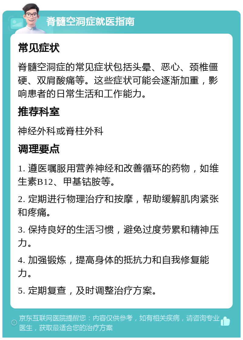 脊髓空洞症就医指南 常见症状 脊髓空洞症的常见症状包括头晕、恶心、颈椎僵硬、双肩酸痛等。这些症状可能会逐渐加重，影响患者的日常生活和工作能力。 推荐科室 神经外科或脊柱外科 调理要点 1. 遵医嘱服用营养神经和改善循环的药物，如维生素B12、甲基钴胺等。 2. 定期进行物理治疗和按摩，帮助缓解肌肉紧张和疼痛。 3. 保持良好的生活习惯，避免过度劳累和精神压力。 4. 加强锻炼，提高身体的抵抗力和自我修复能力。 5. 定期复查，及时调整治疗方案。