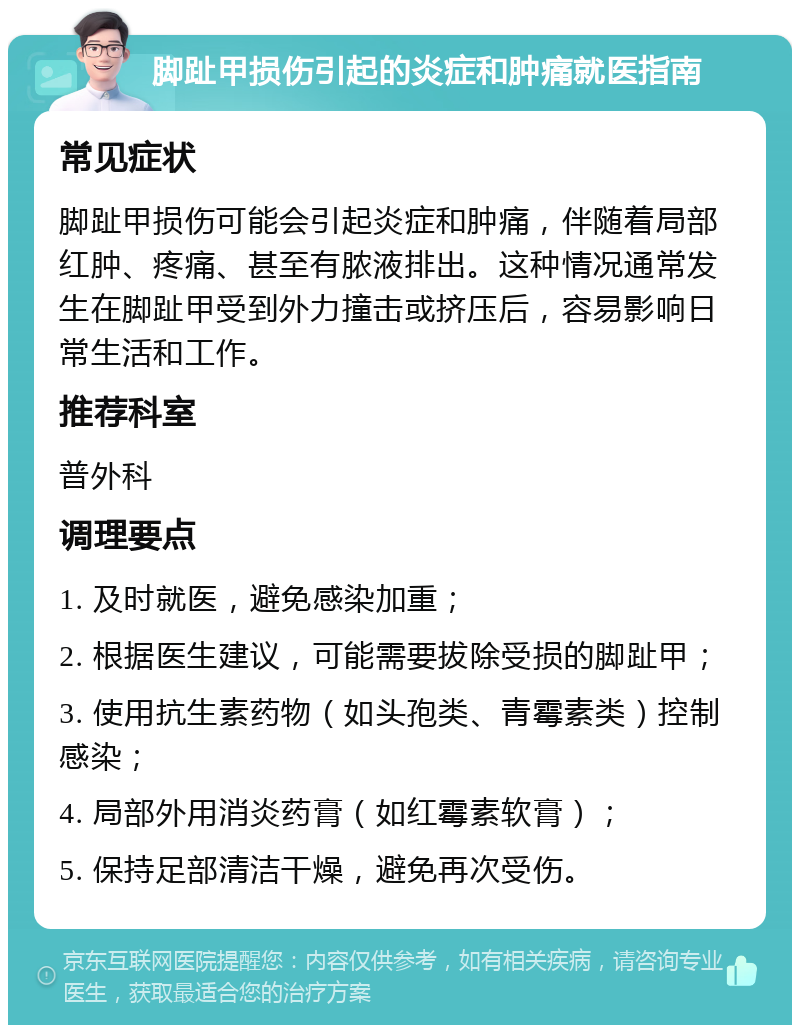 脚趾甲损伤引起的炎症和肿痛就医指南 常见症状 脚趾甲损伤可能会引起炎症和肿痛，伴随着局部红肿、疼痛、甚至有脓液排出。这种情况通常发生在脚趾甲受到外力撞击或挤压后，容易影响日常生活和工作。 推荐科室 普外科 调理要点 1. 及时就医，避免感染加重； 2. 根据医生建议，可能需要拔除受损的脚趾甲； 3. 使用抗生素药物（如头孢类、青霉素类）控制感染； 4. 局部外用消炎药膏（如红霉素软膏）； 5. 保持足部清洁干燥，避免再次受伤。