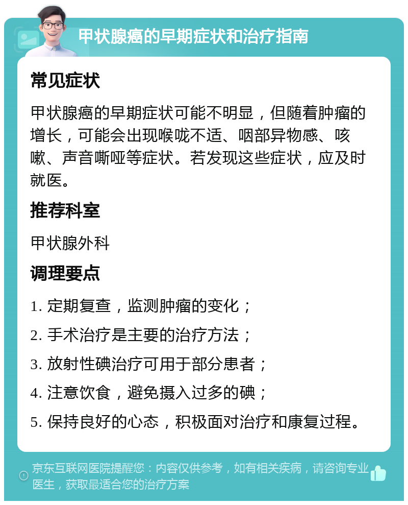 甲状腺癌的早期症状和治疗指南 常见症状 甲状腺癌的早期症状可能不明显，但随着肿瘤的增长，可能会出现喉咙不适、咽部异物感、咳嗽、声音嘶哑等症状。若发现这些症状，应及时就医。 推荐科室 甲状腺外科 调理要点 1. 定期复查，监测肿瘤的变化； 2. 手术治疗是主要的治疗方法； 3. 放射性碘治疗可用于部分患者； 4. 注意饮食，避免摄入过多的碘； 5. 保持良好的心态，积极面对治疗和康复过程。