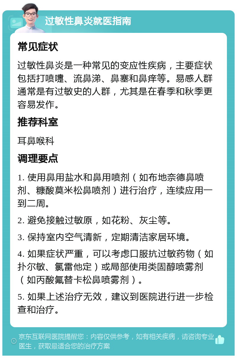 过敏性鼻炎就医指南 常见症状 过敏性鼻炎是一种常见的变应性疾病，主要症状包括打喷嚏、流鼻涕、鼻塞和鼻痒等。易感人群通常是有过敏史的人群，尤其是在春季和秋季更容易发作。 推荐科室 耳鼻喉科 调理要点 1. 使用鼻用盐水和鼻用喷剂（如布地奈德鼻喷剂、糠酸莫米松鼻喷剂）进行治疗，连续应用一到二周。 2. 避免接触过敏原，如花粉、灰尘等。 3. 保持室内空气清新，定期清洁家居环境。 4. 如果症状严重，可以考虑口服抗过敏药物（如扑尔敏、氯雷他定）或局部使用类固醇喷雾剂（如丙酸氟替卡松鼻喷雾剂）。 5. 如果上述治疗无效，建议到医院进行进一步检查和治疗。