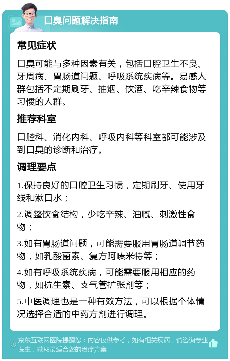 口臭问题解决指南 常见症状 口臭可能与多种因素有关，包括口腔卫生不良、牙周病、胃肠道问题、呼吸系统疾病等。易感人群包括不定期刷牙、抽烟、饮酒、吃辛辣食物等习惯的人群。 推荐科室 口腔科、消化内科、呼吸内科等科室都可能涉及到口臭的诊断和治疗。 调理要点 1.保持良好的口腔卫生习惯，定期刷牙、使用牙线和漱口水； 2.调整饮食结构，少吃辛辣、油腻、刺激性食物； 3.如有胃肠道问题，可能需要服用胃肠道调节药物，如乳酸菌素、复方阿嗪米特等； 4.如有呼吸系统疾病，可能需要服用相应的药物，如抗生素、支气管扩张剂等； 5.中医调理也是一种有效方法，可以根据个体情况选择合适的中药方剂进行调理。