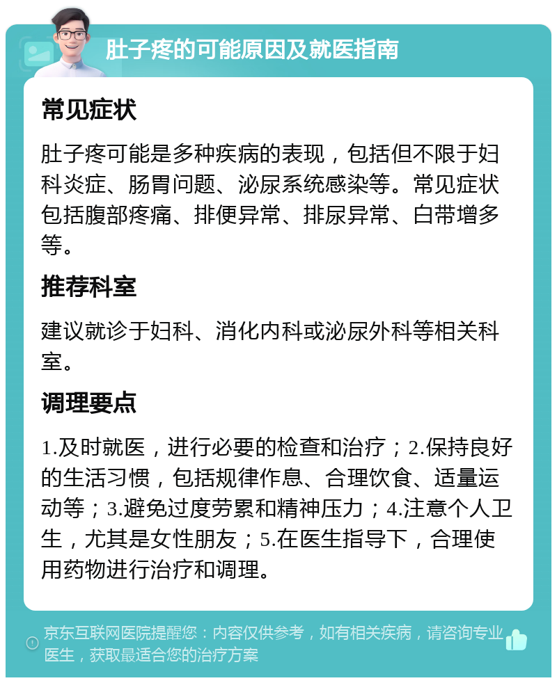 肚子疼的可能原因及就医指南 常见症状 肚子疼可能是多种疾病的表现，包括但不限于妇科炎症、肠胃问题、泌尿系统感染等。常见症状包括腹部疼痛、排便异常、排尿异常、白带增多等。 推荐科室 建议就诊于妇科、消化内科或泌尿外科等相关科室。 调理要点 1.及时就医，进行必要的检查和治疗；2.保持良好的生活习惯，包括规律作息、合理饮食、适量运动等；3.避免过度劳累和精神压力；4.注意个人卫生，尤其是女性朋友；5.在医生指导下，合理使用药物进行治疗和调理。