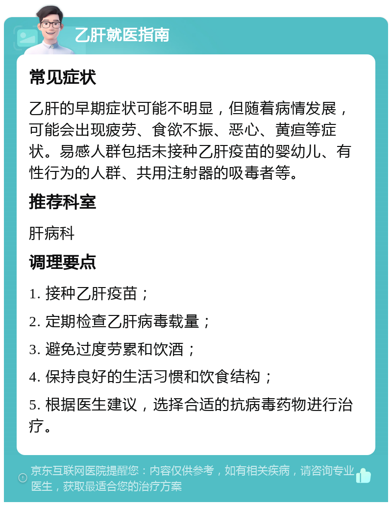 乙肝就医指南 常见症状 乙肝的早期症状可能不明显，但随着病情发展，可能会出现疲劳、食欲不振、恶心、黄疸等症状。易感人群包括未接种乙肝疫苗的婴幼儿、有性行为的人群、共用注射器的吸毒者等。 推荐科室 肝病科 调理要点 1. 接种乙肝疫苗； 2. 定期检查乙肝病毒载量； 3. 避免过度劳累和饮酒； 4. 保持良好的生活习惯和饮食结构； 5. 根据医生建议，选择合适的抗病毒药物进行治疗。