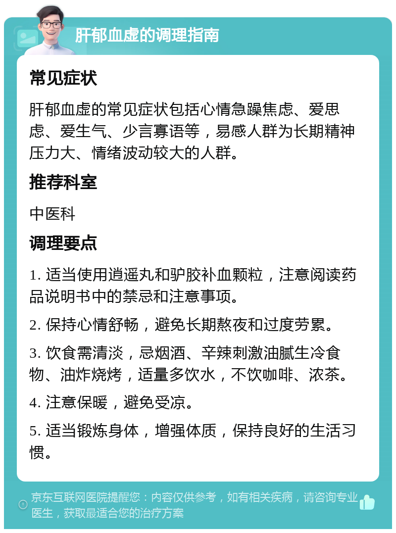 肝郁血虚的调理指南 常见症状 肝郁血虚的常见症状包括心情急躁焦虑、爱思虑、爱生气、少言寡语等，易感人群为长期精神压力大、情绪波动较大的人群。 推荐科室 中医科 调理要点 1. 适当使用逍遥丸和驴胶补血颗粒，注意阅读药品说明书中的禁忌和注意事项。 2. 保持心情舒畅，避免长期熬夜和过度劳累。 3. 饮食需清淡，忌烟酒、辛辣刺激油腻生冷食物、油炸烧烤，适量多饮水，不饮咖啡、浓茶。 4. 注意保暖，避免受凉。 5. 适当锻炼身体，增强体质，保持良好的生活习惯。