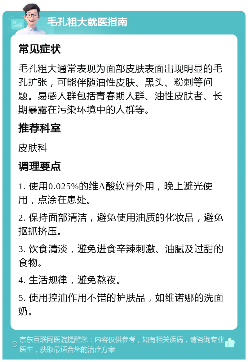 毛孔粗大就医指南 常见症状 毛孔粗大通常表现为面部皮肤表面出现明显的毛孔扩张，可能伴随油性皮肤、黑头、粉刺等问题。易感人群包括青春期人群、油性皮肤者、长期暴露在污染环境中的人群等。 推荐科室 皮肤科 调理要点 1. 使用0.025%的维A酸软膏外用，晚上避光使用，点涂在患处。 2. 保持面部清洁，避免使用油质的化妆品，避免抠抓挤压。 3. 饮食清淡，避免进食辛辣刺激、油腻及过甜的食物。 4. 生活规律，避免熬夜。 5. 使用控油作用不错的护肤品，如维诺娜的洗面奶。