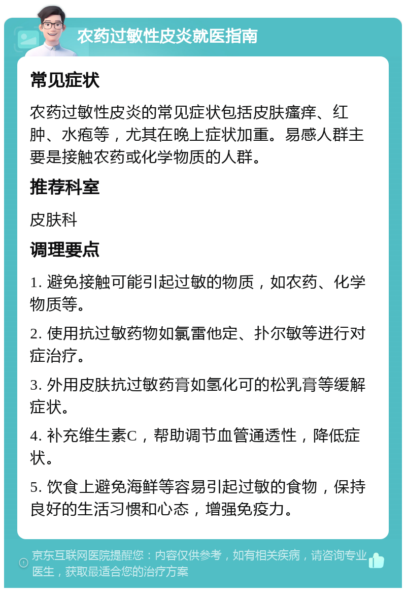 农药过敏性皮炎就医指南 常见症状 农药过敏性皮炎的常见症状包括皮肤瘙痒、红肿、水疱等，尤其在晚上症状加重。易感人群主要是接触农药或化学物质的人群。 推荐科室 皮肤科 调理要点 1. 避免接触可能引起过敏的物质，如农药、化学物质等。 2. 使用抗过敏药物如氯雷他定、扑尔敏等进行对症治疗。 3. 外用皮肤抗过敏药膏如氢化可的松乳膏等缓解症状。 4. 补充维生素C，帮助调节血管通透性，降低症状。 5. 饮食上避免海鲜等容易引起过敏的食物，保持良好的生活习惯和心态，增强免疫力。