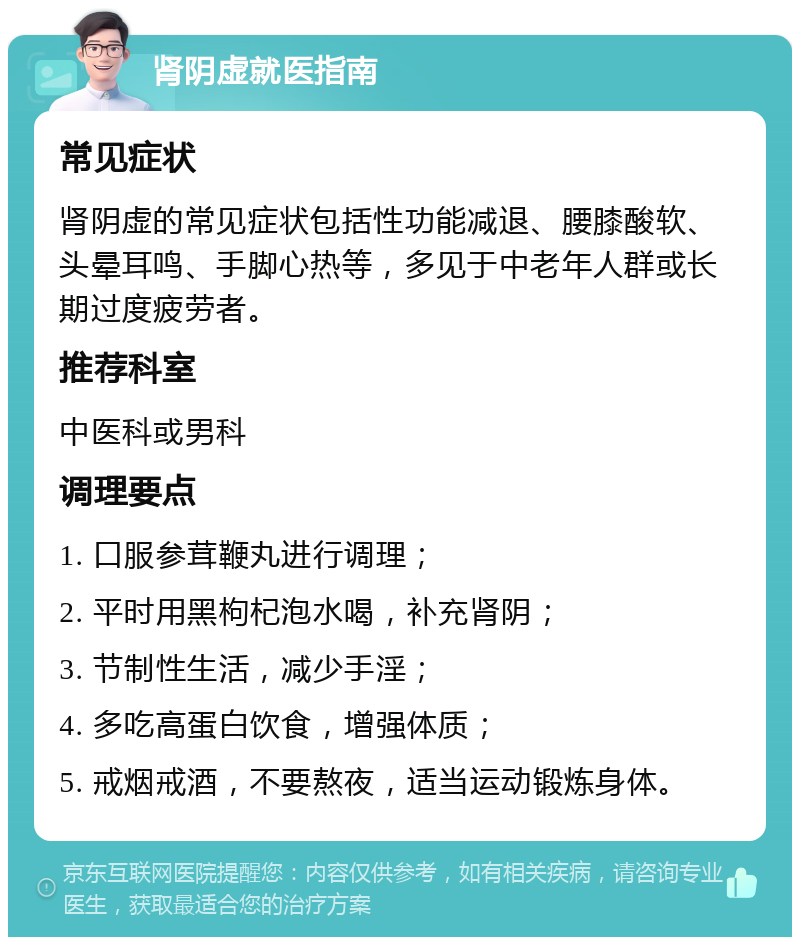 肾阴虚就医指南 常见症状 肾阴虚的常见症状包括性功能减退、腰膝酸软、头晕耳鸣、手脚心热等，多见于中老年人群或长期过度疲劳者。 推荐科室 中医科或男科 调理要点 1. 口服参茸鞭丸进行调理； 2. 平时用黑枸杞泡水喝，补充肾阴； 3. 节制性生活，减少手淫； 4. 多吃高蛋白饮食，增强体质； 5. 戒烟戒酒，不要熬夜，适当运动锻炼身体。