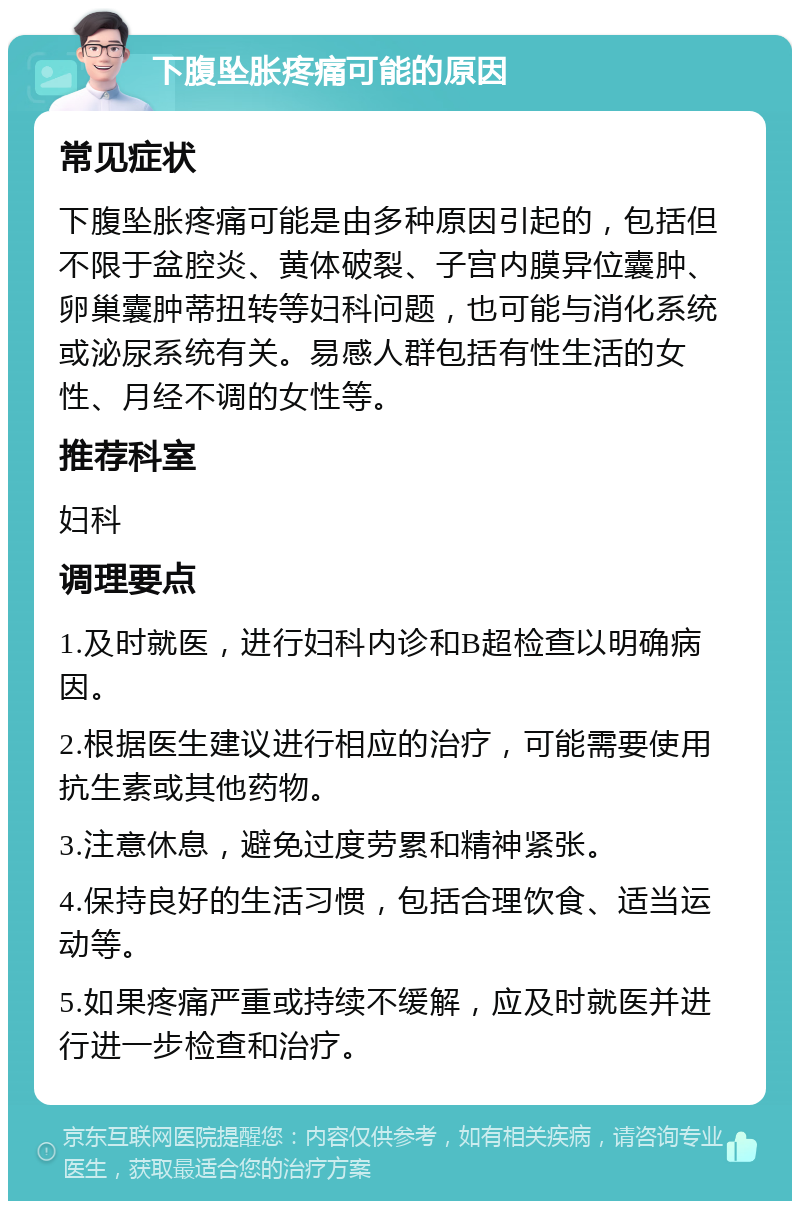 下腹坠胀疼痛可能的原因 常见症状 下腹坠胀疼痛可能是由多种原因引起的，包括但不限于盆腔炎、黄体破裂、子宫内膜异位囊肿、卵巢囊肿蒂扭转等妇科问题，也可能与消化系统或泌尿系统有关。易感人群包括有性生活的女性、月经不调的女性等。 推荐科室 妇科 调理要点 1.及时就医，进行妇科内诊和B超检查以明确病因。 2.根据医生建议进行相应的治疗，可能需要使用抗生素或其他药物。 3.注意休息，避免过度劳累和精神紧张。 4.保持良好的生活习惯，包括合理饮食、适当运动等。 5.如果疼痛严重或持续不缓解，应及时就医并进行进一步检查和治疗。