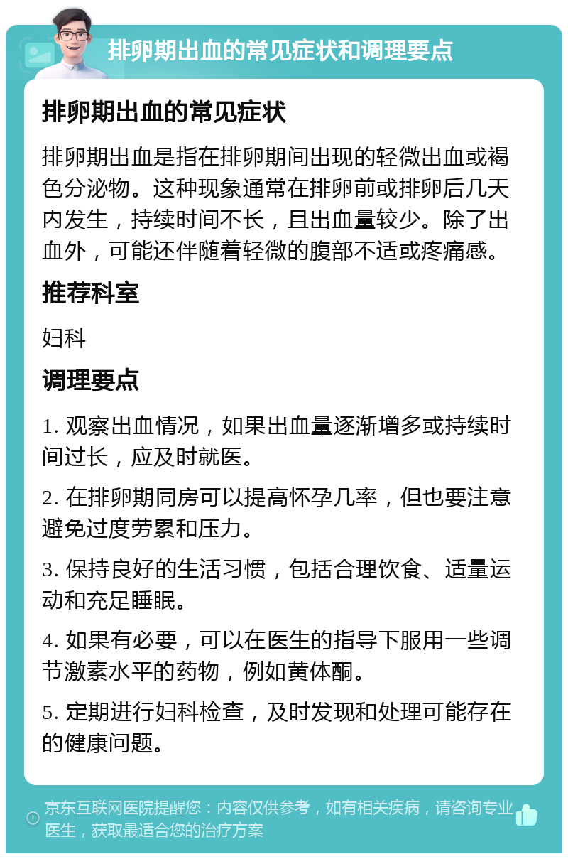 排卵期出血的常见症状和调理要点 排卵期出血的常见症状 排卵期出血是指在排卵期间出现的轻微出血或褐色分泌物。这种现象通常在排卵前或排卵后几天内发生，持续时间不长，且出血量较少。除了出血外，可能还伴随着轻微的腹部不适或疼痛感。 推荐科室 妇科 调理要点 1. 观察出血情况，如果出血量逐渐增多或持续时间过长，应及时就医。 2. 在排卵期同房可以提高怀孕几率，但也要注意避免过度劳累和压力。 3. 保持良好的生活习惯，包括合理饮食、适量运动和充足睡眠。 4. 如果有必要，可以在医生的指导下服用一些调节激素水平的药物，例如黄体酮。 5. 定期进行妇科检查，及时发现和处理可能存在的健康问题。