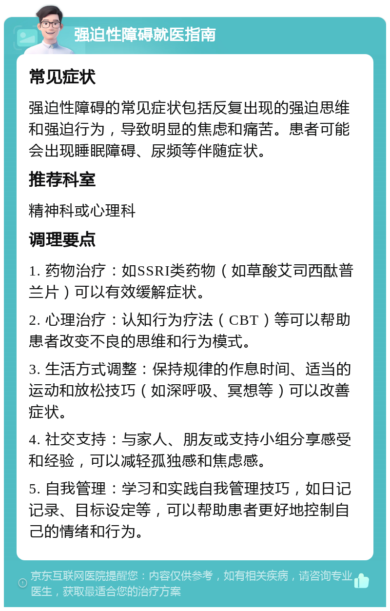 强迫性障碍就医指南 常见症状 强迫性障碍的常见症状包括反复出现的强迫思维和强迫行为，导致明显的焦虑和痛苦。患者可能会出现睡眠障碍、尿频等伴随症状。 推荐科室 精神科或心理科 调理要点 1. 药物治疗：如SSRI类药物（如草酸艾司西酞普兰片）可以有效缓解症状。 2. 心理治疗：认知行为疗法（CBT）等可以帮助患者改变不良的思维和行为模式。 3. 生活方式调整：保持规律的作息时间、适当的运动和放松技巧（如深呼吸、冥想等）可以改善症状。 4. 社交支持：与家人、朋友或支持小组分享感受和经验，可以减轻孤独感和焦虑感。 5. 自我管理：学习和实践自我管理技巧，如日记记录、目标设定等，可以帮助患者更好地控制自己的情绪和行为。