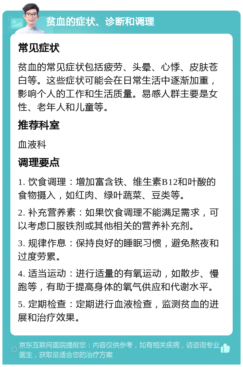 贫血的症状、诊断和调理 常见症状 贫血的常见症状包括疲劳、头晕、心悸、皮肤苍白等。这些症状可能会在日常生活中逐渐加重，影响个人的工作和生活质量。易感人群主要是女性、老年人和儿童等。 推荐科室 血液科 调理要点 1. 饮食调理：增加富含铁、维生素B12和叶酸的食物摄入，如红肉、绿叶蔬菜、豆类等。 2. 补充营养素：如果饮食调理不能满足需求，可以考虑口服铁剂或其他相关的营养补充剂。 3. 规律作息：保持良好的睡眠习惯，避免熬夜和过度劳累。 4. 适当运动：进行适量的有氧运动，如散步、慢跑等，有助于提高身体的氧气供应和代谢水平。 5. 定期检查：定期进行血液检查，监测贫血的进展和治疗效果。