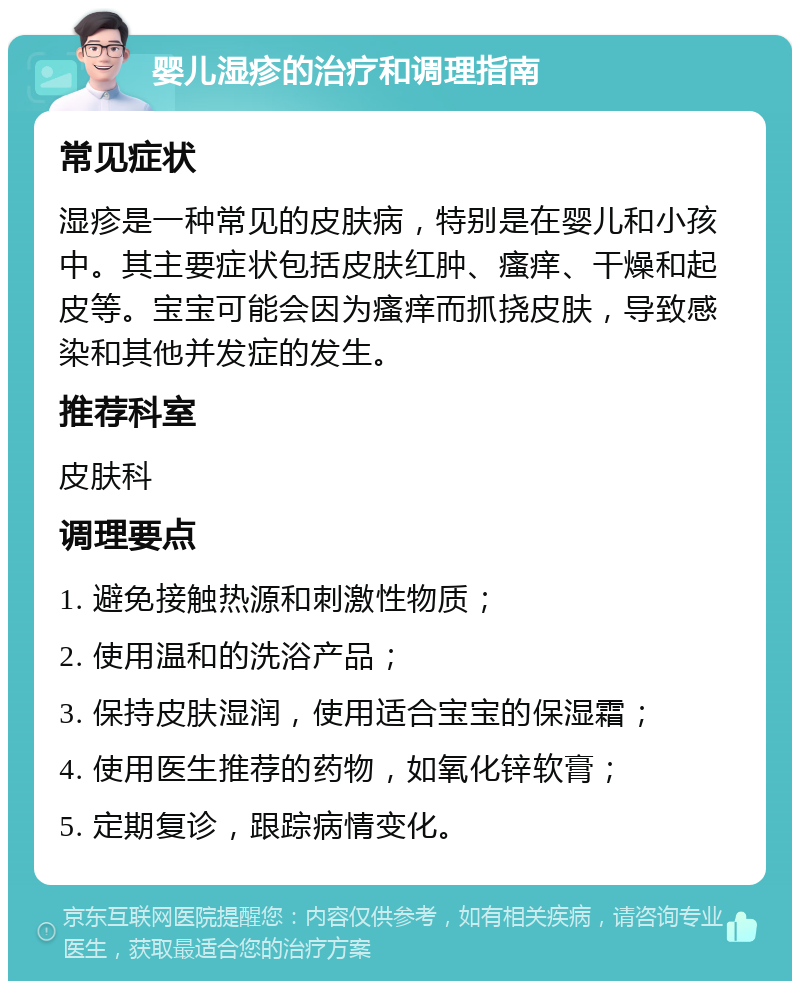 婴儿湿疹的治疗和调理指南 常见症状 湿疹是一种常见的皮肤病，特别是在婴儿和小孩中。其主要症状包括皮肤红肿、瘙痒、干燥和起皮等。宝宝可能会因为瘙痒而抓挠皮肤，导致感染和其他并发症的发生。 推荐科室 皮肤科 调理要点 1. 避免接触热源和刺激性物质； 2. 使用温和的洗浴产品； 3. 保持皮肤湿润，使用适合宝宝的保湿霜； 4. 使用医生推荐的药物，如氧化锌软膏； 5. 定期复诊，跟踪病情变化。