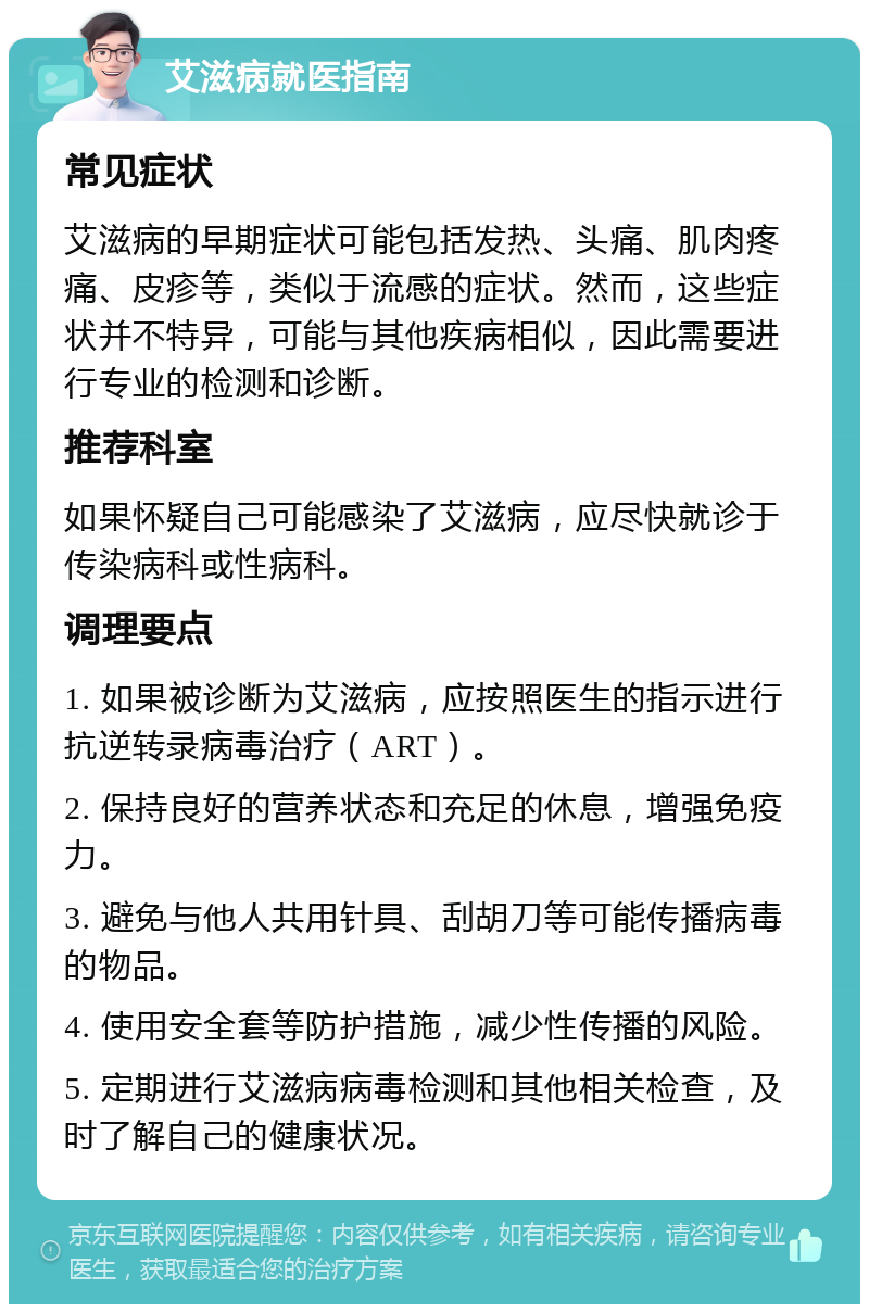 艾滋病就医指南 常见症状 艾滋病的早期症状可能包括发热、头痛、肌肉疼痛、皮疹等，类似于流感的症状。然而，这些症状并不特异，可能与其他疾病相似，因此需要进行专业的检测和诊断。 推荐科室 如果怀疑自己可能感染了艾滋病，应尽快就诊于传染病科或性病科。 调理要点 1. 如果被诊断为艾滋病，应按照医生的指示进行抗逆转录病毒治疗（ART）。 2. 保持良好的营养状态和充足的休息，增强免疫力。 3. 避免与他人共用针具、刮胡刀等可能传播病毒的物品。 4. 使用安全套等防护措施，减少性传播的风险。 5. 定期进行艾滋病病毒检测和其他相关检查，及时了解自己的健康状况。