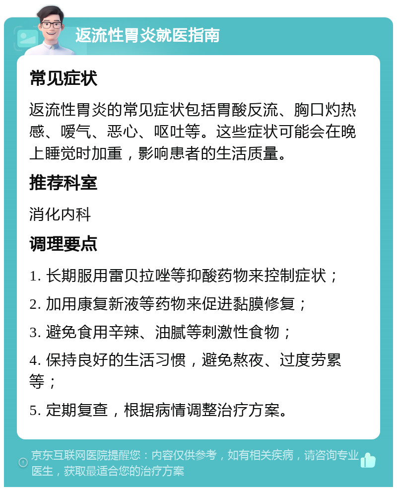 返流性胃炎就医指南 常见症状 返流性胃炎的常见症状包括胃酸反流、胸口灼热感、嗳气、恶心、呕吐等。这些症状可能会在晚上睡觉时加重，影响患者的生活质量。 推荐科室 消化内科 调理要点 1. 长期服用雷贝拉唑等抑酸药物来控制症状； 2. 加用康复新液等药物来促进黏膜修复； 3. 避免食用辛辣、油腻等刺激性食物； 4. 保持良好的生活习惯，避免熬夜、过度劳累等； 5. 定期复查，根据病情调整治疗方案。