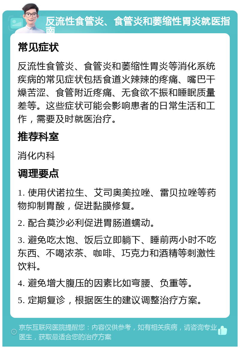 反流性食管炎、食管炎和萎缩性胃炎就医指南 常见症状 反流性食管炎、食管炎和萎缩性胃炎等消化系统疾病的常见症状包括食道火辣辣的疼痛、嘴巴干燥苦涩、食管附近疼痛、无食欲不振和睡眠质量差等。这些症状可能会影响患者的日常生活和工作，需要及时就医治疗。 推荐科室 消化内科 调理要点 1. 使用伏诺拉生、艾司奥美拉唑、雷贝拉唑等药物抑制胃酸，促进黏膜修复。 2. 配合莫沙必利促进胃肠道蠕动。 3. 避免吃太饱、饭后立即躺下、睡前两小时不吃东西、不喝浓茶、咖啡、巧克力和酒精等刺激性饮料。 4. 避免增大腹压的因素比如弯腰、负重等。 5. 定期复诊，根据医生的建议调整治疗方案。