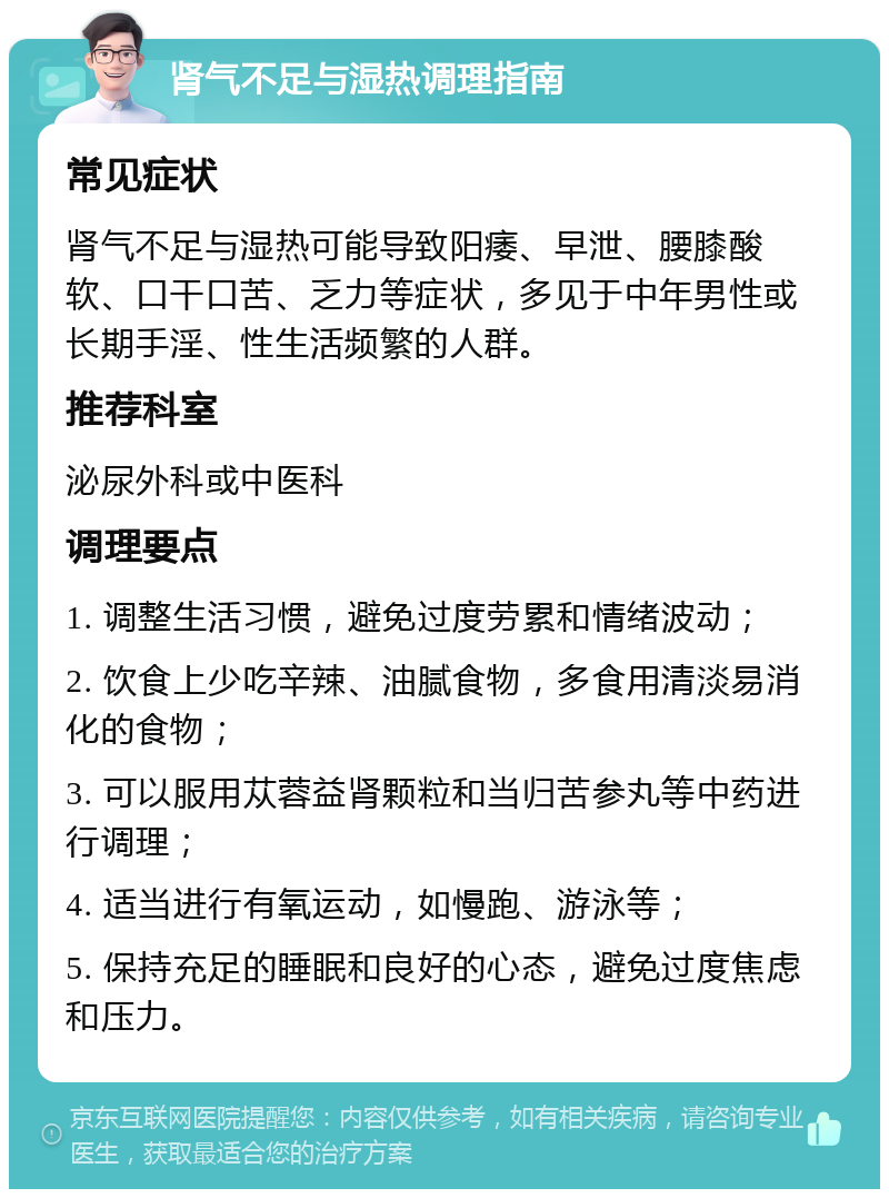 肾气不足与湿热调理指南 常见症状 肾气不足与湿热可能导致阳痿、早泄、腰膝酸软、口干口苦、乏力等症状，多见于中年男性或长期手淫、性生活频繁的人群。 推荐科室 泌尿外科或中医科 调理要点 1. 调整生活习惯，避免过度劳累和情绪波动； 2. 饮食上少吃辛辣、油腻食物，多食用清淡易消化的食物； 3. 可以服用苁蓉益肾颗粒和当归苦参丸等中药进行调理； 4. 适当进行有氧运动，如慢跑、游泳等； 5. 保持充足的睡眠和良好的心态，避免过度焦虑和压力。