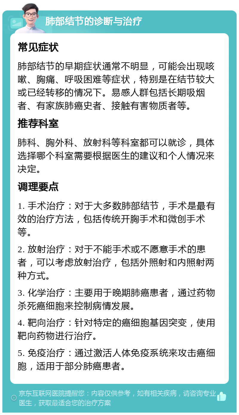 肺部结节的诊断与治疗 常见症状 肺部结节的早期症状通常不明显，可能会出现咳嗽、胸痛、呼吸困难等症状，特别是在结节较大或已经转移的情况下。易感人群包括长期吸烟者、有家族肺癌史者、接触有害物质者等。 推荐科室 肺科、胸外科、放射科等科室都可以就诊，具体选择哪个科室需要根据医生的建议和个人情况来决定。 调理要点 1. 手术治疗：对于大多数肺部结节，手术是最有效的治疗方法，包括传统开胸手术和微创手术等。 2. 放射治疗：对于不能手术或不愿意手术的患者，可以考虑放射治疗，包括外照射和内照射两种方式。 3. 化学治疗：主要用于晚期肺癌患者，通过药物杀死癌细胞来控制病情发展。 4. 靶向治疗：针对特定的癌细胞基因突变，使用靶向药物进行治疗。 5. 免疫治疗：通过激活人体免疫系统来攻击癌细胞，适用于部分肺癌患者。