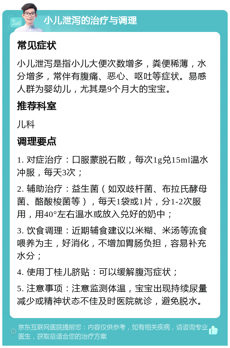 小儿泄泻的治疗与调理 常见症状 小儿泄泻是指小儿大便次数增多，粪便稀薄，水分增多，常伴有腹痛、恶心、呕吐等症状。易感人群为婴幼儿，尤其是9个月大的宝宝。 推荐科室 儿科 调理要点 1. 对症治疗：口服蒙脱石散，每次1g兑15ml温水冲服，每天3次； 2. 辅助治疗：益生菌（如双歧杆菌、布拉氏酵母菌、酪酸梭菌等），每天1袋或1片，分1-2次服用，用40°左右温水或放入兑好的奶中； 3. 饮食调理：近期辅食建议以米糊、米汤等流食喂养为主，好消化，不增加胃肠负担，容易补充水分； 4. 使用丁桂儿脐贴：可以缓解腹泻症状； 5. 注意事项：注意监测体温，宝宝出现持续尿量减少或精神状态不佳及时医院就诊，避免脱水。