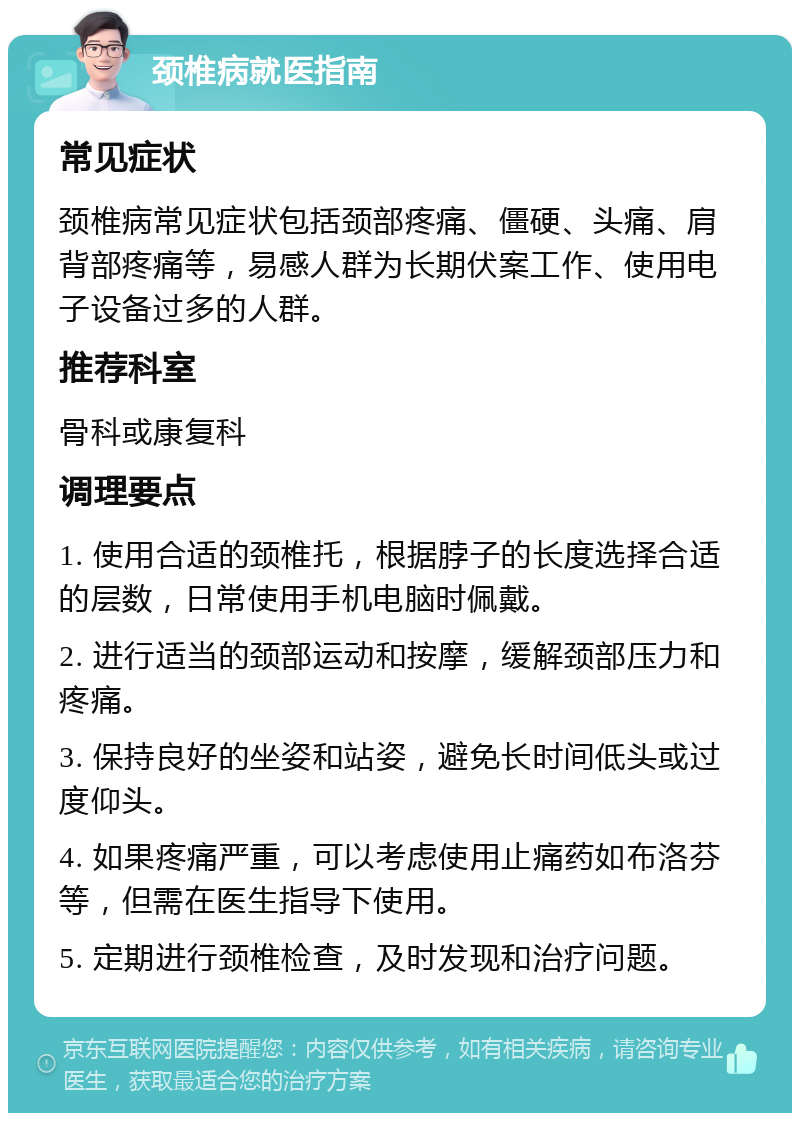 颈椎病就医指南 常见症状 颈椎病常见症状包括颈部疼痛、僵硬、头痛、肩背部疼痛等，易感人群为长期伏案工作、使用电子设备过多的人群。 推荐科室 骨科或康复科 调理要点 1. 使用合适的颈椎托，根据脖子的长度选择合适的层数，日常使用手机电脑时佩戴。 2. 进行适当的颈部运动和按摩，缓解颈部压力和疼痛。 3. 保持良好的坐姿和站姿，避免长时间低头或过度仰头。 4. 如果疼痛严重，可以考虑使用止痛药如布洛芬等，但需在医生指导下使用。 5. 定期进行颈椎检查，及时发现和治疗问题。