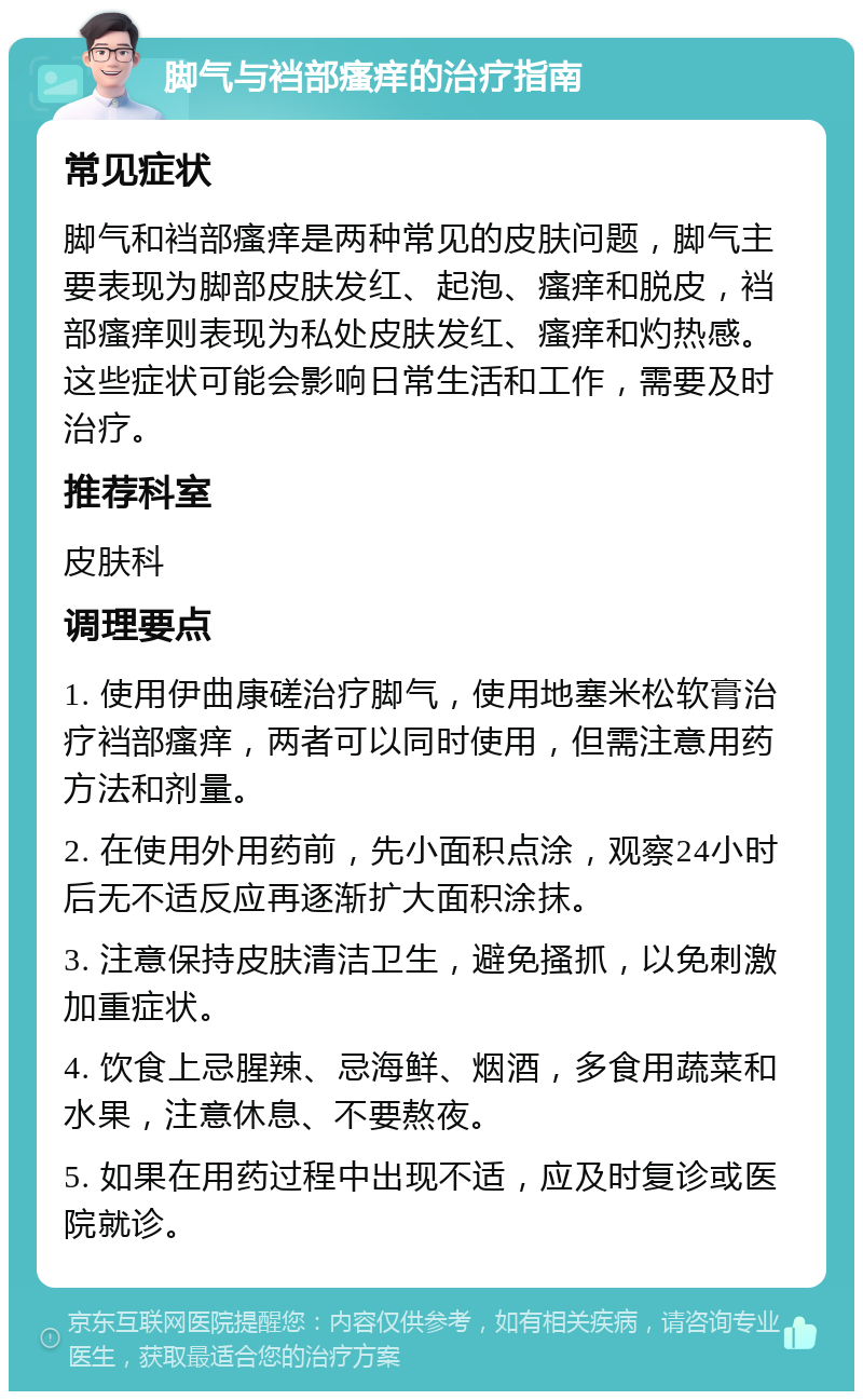 脚气与裆部瘙痒的治疗指南 常见症状 脚气和裆部瘙痒是两种常见的皮肤问题，脚气主要表现为脚部皮肤发红、起泡、瘙痒和脱皮，裆部瘙痒则表现为私处皮肤发红、瘙痒和灼热感。这些症状可能会影响日常生活和工作，需要及时治疗。 推荐科室 皮肤科 调理要点 1. 使用伊曲康磋治疗脚气，使用地塞米松软膏治疗裆部瘙痒，两者可以同时使用，但需注意用药方法和剂量。 2. 在使用外用药前，先小面积点涂，观察24小时后无不适反应再逐渐扩大面积涂抹。 3. 注意保持皮肤清洁卫生，避免搔抓，以免刺激加重症状。 4. 饮食上忌腥辣、忌海鲜、烟酒，多食用蔬菜和水果，注意休息、不要熬夜。 5. 如果在用药过程中出现不适，应及时复诊或医院就诊。