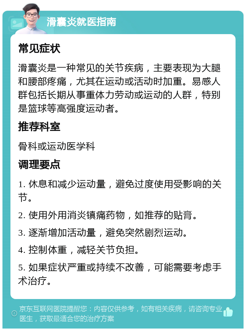 滑囊炎就医指南 常见症状 滑囊炎是一种常见的关节疾病，主要表现为大腿和腰部疼痛，尤其在运动或活动时加重。易感人群包括长期从事重体力劳动或运动的人群，特别是篮球等高强度运动者。 推荐科室 骨科或运动医学科 调理要点 1. 休息和减少运动量，避免过度使用受影响的关节。 2. 使用外用消炎镇痛药物，如推荐的贴膏。 3. 逐渐增加活动量，避免突然剧烈运动。 4. 控制体重，减轻关节负担。 5. 如果症状严重或持续不改善，可能需要考虑手术治疗。