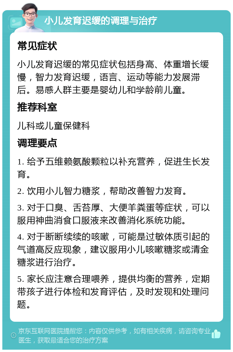 小儿发育迟缓的调理与治疗 常见症状 小儿发育迟缓的常见症状包括身高、体重增长缓慢，智力发育迟缓，语言、运动等能力发展滞后。易感人群主要是婴幼儿和学龄前儿童。 推荐科室 儿科或儿童保健科 调理要点 1. 给予五维赖氨酸颗粒以补充营养，促进生长发育。 2. 饮用小儿智力糖浆，帮助改善智力发育。 3. 对于口臭、舌苔厚、大便羊粪蛋等症状，可以服用神曲消食口服液来改善消化系统功能。 4. 对于断断续续的咳嗽，可能是过敏体质引起的气道高反应现象，建议服用小儿咳嗽糖浆或清金糖浆进行治疗。 5. 家长应注意合理喂养，提供均衡的营养，定期带孩子进行体检和发育评估，及时发现和处理问题。