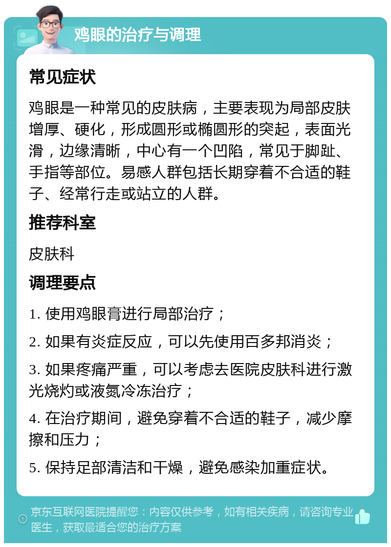 鸡眼的治疗与调理 常见症状 鸡眼是一种常见的皮肤病，主要表现为局部皮肤增厚、硬化，形成圆形或椭圆形的突起，表面光滑，边缘清晰，中心有一个凹陷，常见于脚趾、手指等部位。易感人群包括长期穿着不合适的鞋子、经常行走或站立的人群。 推荐科室 皮肤科 调理要点 1. 使用鸡眼膏进行局部治疗； 2. 如果有炎症反应，可以先使用百多邦消炎； 3. 如果疼痛严重，可以考虑去医院皮肤科进行激光烧灼或液氮冷冻治疗； 4. 在治疗期间，避免穿着不合适的鞋子，减少摩擦和压力； 5. 保持足部清洁和干燥，避免感染加重症状。