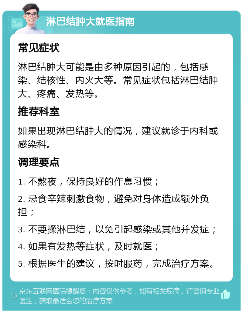 淋巴结肿大就医指南 常见症状 淋巴结肿大可能是由多种原因引起的，包括感染、结核性、内火大等。常见症状包括淋巴结肿大、疼痛、发热等。 推荐科室 如果出现淋巴结肿大的情况，建议就诊于内科或感染科。 调理要点 1. 不熬夜，保持良好的作息习惯； 2. 忌食辛辣刺激食物，避免对身体造成额外负担； 3. 不要揉淋巴结，以免引起感染或其他并发症； 4. 如果有发热等症状，及时就医； 5. 根据医生的建议，按时服药，完成治疗方案。