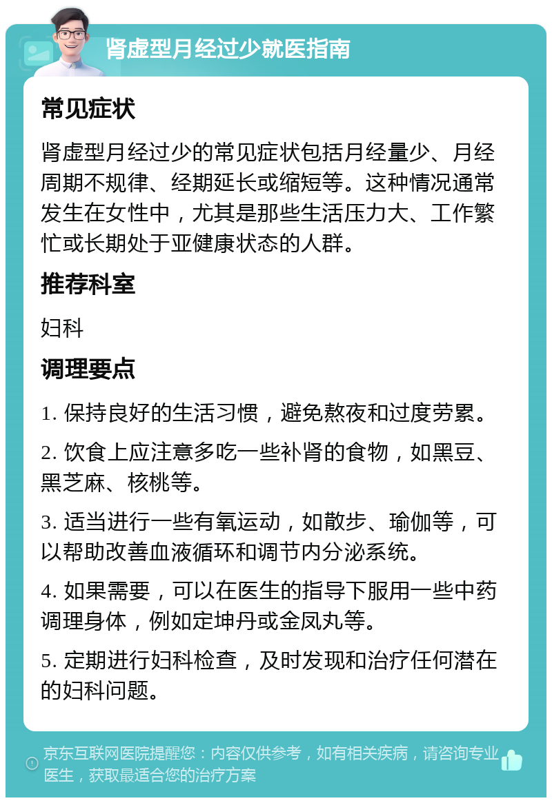 肾虚型月经过少就医指南 常见症状 肾虚型月经过少的常见症状包括月经量少、月经周期不规律、经期延长或缩短等。这种情况通常发生在女性中，尤其是那些生活压力大、工作繁忙或长期处于亚健康状态的人群。 推荐科室 妇科 调理要点 1. 保持良好的生活习惯，避免熬夜和过度劳累。 2. 饮食上应注意多吃一些补肾的食物，如黑豆、黑芝麻、核桃等。 3. 适当进行一些有氧运动，如散步、瑜伽等，可以帮助改善血液循环和调节内分泌系统。 4. 如果需要，可以在医生的指导下服用一些中药调理身体，例如定坤丹或金凤丸等。 5. 定期进行妇科检查，及时发现和治疗任何潜在的妇科问题。