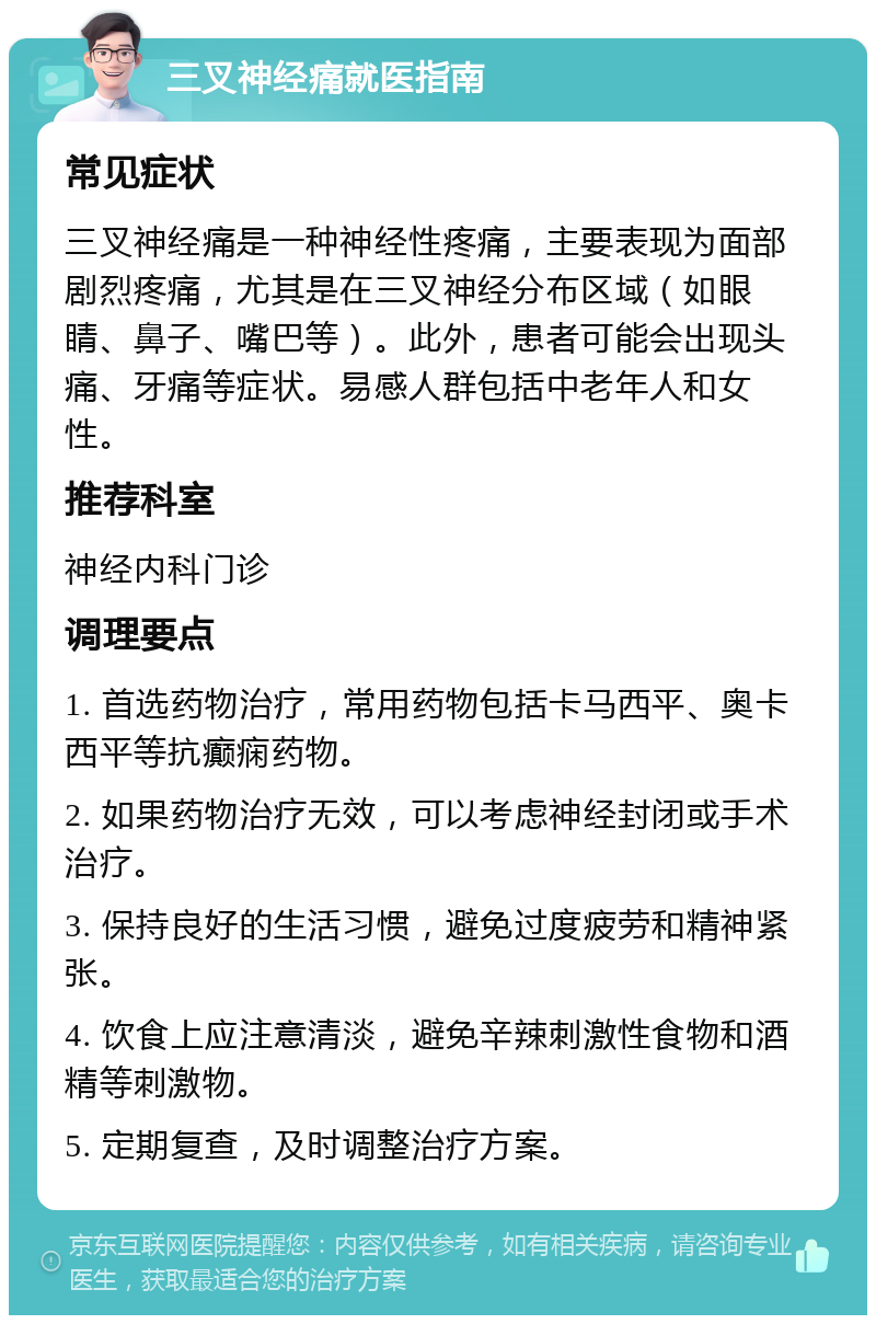 三叉神经痛就医指南 常见症状 三叉神经痛是一种神经性疼痛，主要表现为面部剧烈疼痛，尤其是在三叉神经分布区域（如眼睛、鼻子、嘴巴等）。此外，患者可能会出现头痛、牙痛等症状。易感人群包括中老年人和女性。 推荐科室 神经内科门诊 调理要点 1. 首选药物治疗，常用药物包括卡马西平、奥卡西平等抗癫痫药物。 2. 如果药物治疗无效，可以考虑神经封闭或手术治疗。 3. 保持良好的生活习惯，避免过度疲劳和精神紧张。 4. 饮食上应注意清淡，避免辛辣刺激性食物和酒精等刺激物。 5. 定期复查，及时调整治疗方案。