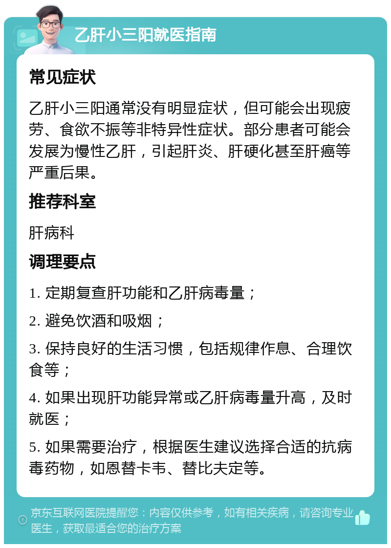 乙肝小三阳就医指南 常见症状 乙肝小三阳通常没有明显症状，但可能会出现疲劳、食欲不振等非特异性症状。部分患者可能会发展为慢性乙肝，引起肝炎、肝硬化甚至肝癌等严重后果。 推荐科室 肝病科 调理要点 1. 定期复查肝功能和乙肝病毒量； 2. 避免饮酒和吸烟； 3. 保持良好的生活习惯，包括规律作息、合理饮食等； 4. 如果出现肝功能异常或乙肝病毒量升高，及时就医； 5. 如果需要治疗，根据医生建议选择合适的抗病毒药物，如恩替卡韦、替比夫定等。