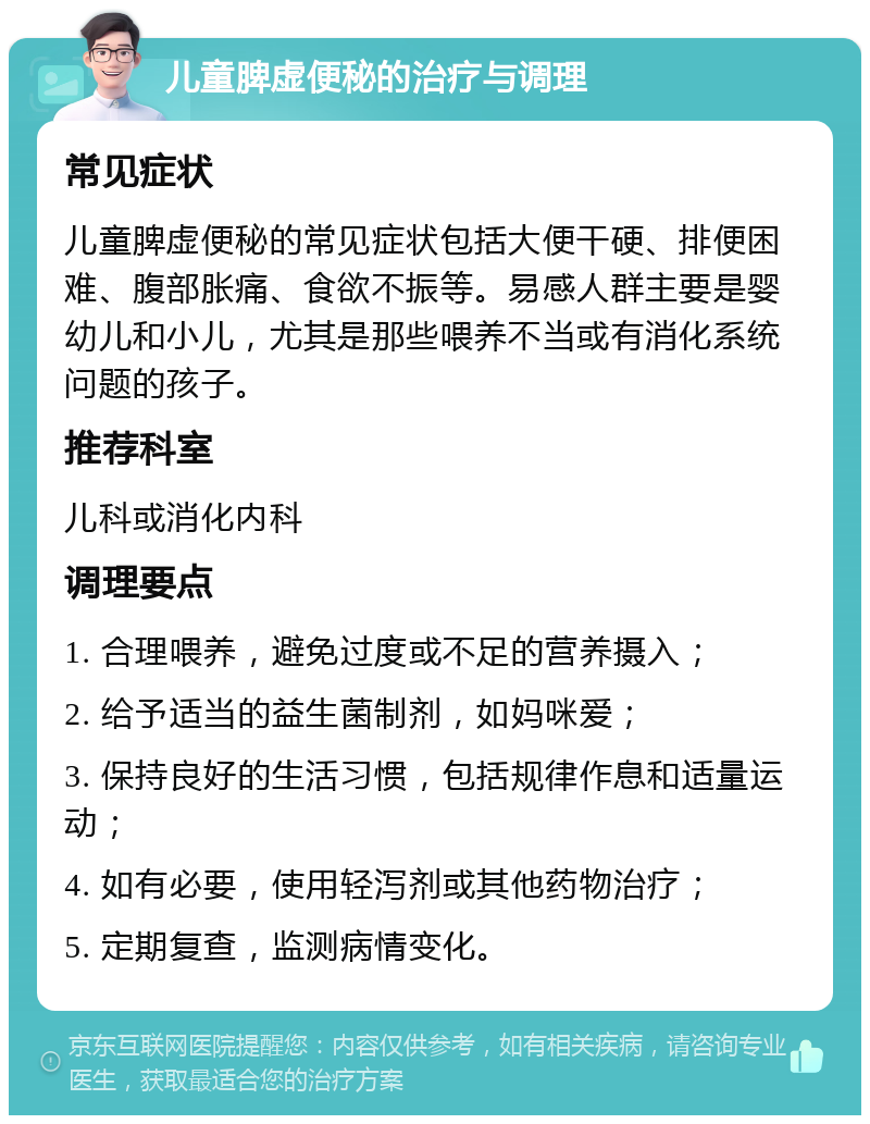 儿童脾虚便秘的治疗与调理 常见症状 儿童脾虚便秘的常见症状包括大便干硬、排便困难、腹部胀痛、食欲不振等。易感人群主要是婴幼儿和小儿，尤其是那些喂养不当或有消化系统问题的孩子。 推荐科室 儿科或消化内科 调理要点 1. 合理喂养，避免过度或不足的营养摄入； 2. 给予适当的益生菌制剂，如妈咪爱； 3. 保持良好的生活习惯，包括规律作息和适量运动； 4. 如有必要，使用轻泻剂或其他药物治疗； 5. 定期复查，监测病情变化。