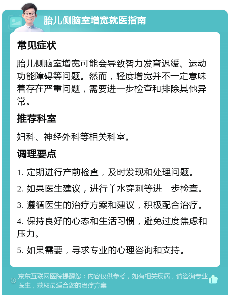 胎儿侧脑室增宽就医指南 常见症状 胎儿侧脑室增宽可能会导致智力发育迟缓、运动功能障碍等问题。然而，轻度增宽并不一定意味着存在严重问题，需要进一步检查和排除其他异常。 推荐科室 妇科、神经外科等相关科室。 调理要点 1. 定期进行产前检查，及时发现和处理问题。 2. 如果医生建议，进行羊水穿刺等进一步检查。 3. 遵循医生的治疗方案和建议，积极配合治疗。 4. 保持良好的心态和生活习惯，避免过度焦虑和压力。 5. 如果需要，寻求专业的心理咨询和支持。