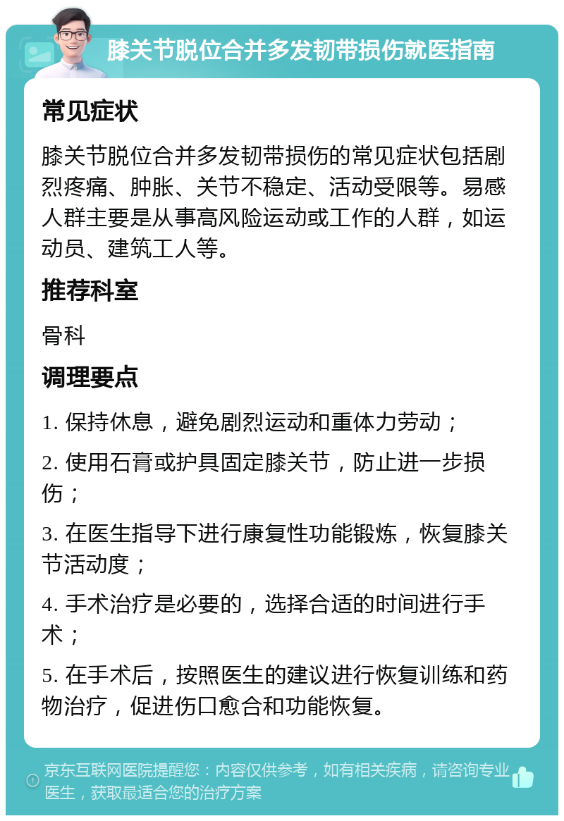 膝关节脱位合并多发韧带损伤就医指南 常见症状 膝关节脱位合并多发韧带损伤的常见症状包括剧烈疼痛、肿胀、关节不稳定、活动受限等。易感人群主要是从事高风险运动或工作的人群，如运动员、建筑工人等。 推荐科室 骨科 调理要点 1. 保持休息，避免剧烈运动和重体力劳动； 2. 使用石膏或护具固定膝关节，防止进一步损伤； 3. 在医生指导下进行康复性功能锻炼，恢复膝关节活动度； 4. 手术治疗是必要的，选择合适的时间进行手术； 5. 在手术后，按照医生的建议进行恢复训练和药物治疗，促进伤口愈合和功能恢复。