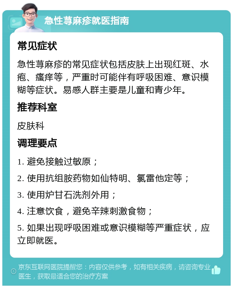 急性荨麻疹就医指南 常见症状 急性荨麻疹的常见症状包括皮肤上出现红斑、水疱、瘙痒等，严重时可能伴有呼吸困难、意识模糊等症状。易感人群主要是儿童和青少年。 推荐科室 皮肤科 调理要点 1. 避免接触过敏原； 2. 使用抗组胺药物如仙特明、氯雷他定等； 3. 使用炉甘石洗剂外用； 4. 注意饮食，避免辛辣刺激食物； 5. 如果出现呼吸困难或意识模糊等严重症状，应立即就医。