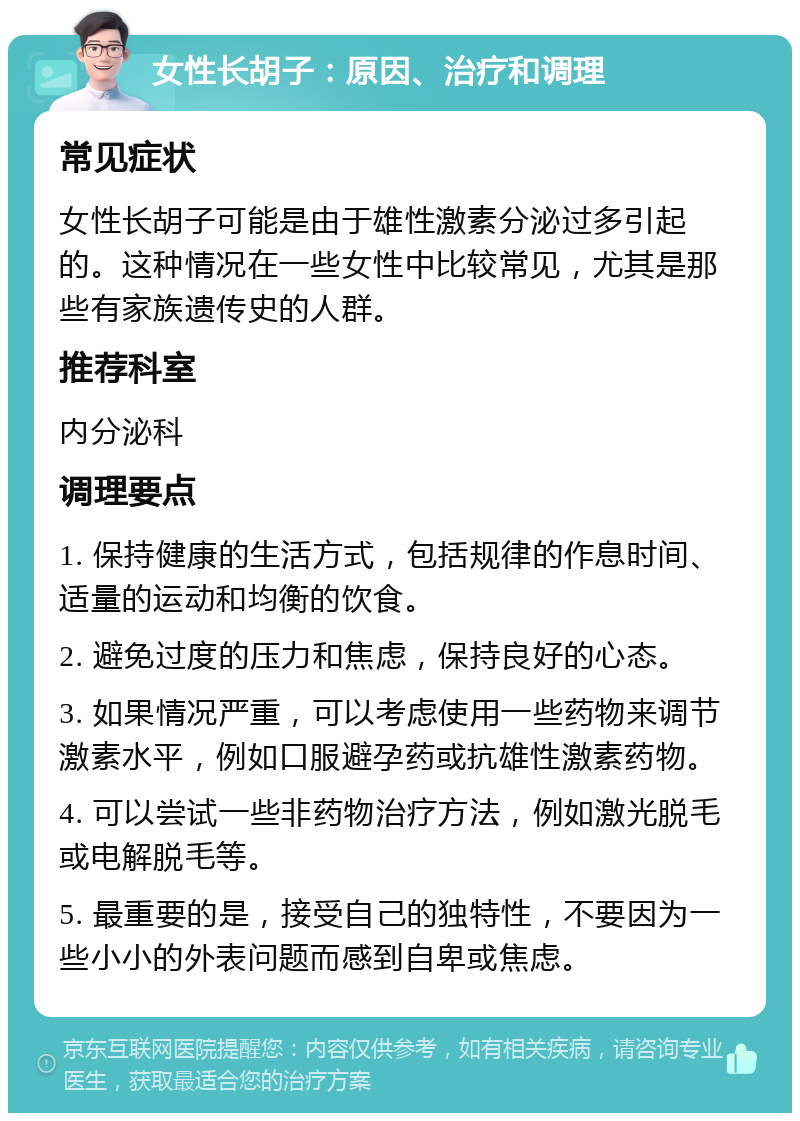 女性长胡子：原因、治疗和调理 常见症状 女性长胡子可能是由于雄性激素分泌过多引起的。这种情况在一些女性中比较常见，尤其是那些有家族遗传史的人群。 推荐科室 内分泌科 调理要点 1. 保持健康的生活方式，包括规律的作息时间、适量的运动和均衡的饮食。 2. 避免过度的压力和焦虑，保持良好的心态。 3. 如果情况严重，可以考虑使用一些药物来调节激素水平，例如口服避孕药或抗雄性激素药物。 4. 可以尝试一些非药物治疗方法，例如激光脱毛或电解脱毛等。 5. 最重要的是，接受自己的独特性，不要因为一些小小的外表问题而感到自卑或焦虑。