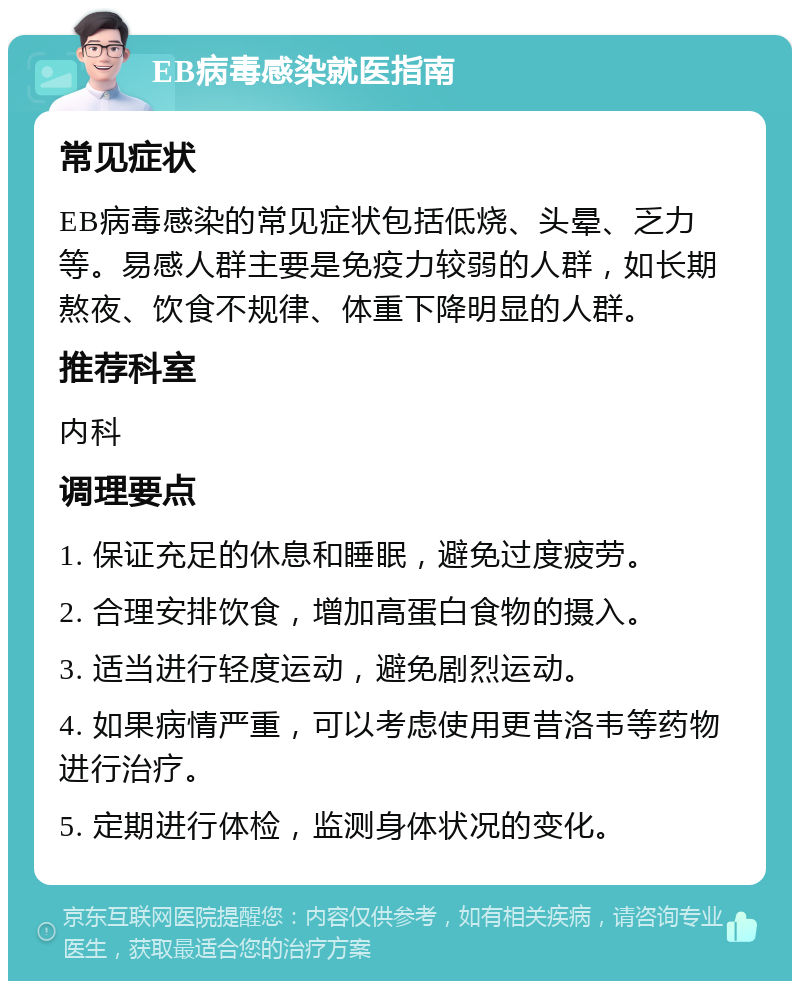 EB病毒感染就医指南 常见症状 EB病毒感染的常见症状包括低烧、头晕、乏力等。易感人群主要是免疫力较弱的人群，如长期熬夜、饮食不规律、体重下降明显的人群。 推荐科室 内科 调理要点 1. 保证充足的休息和睡眠，避免过度疲劳。 2. 合理安排饮食，增加高蛋白食物的摄入。 3. 适当进行轻度运动，避免剧烈运动。 4. 如果病情严重，可以考虑使用更昔洛韦等药物进行治疗。 5. 定期进行体检，监测身体状况的变化。