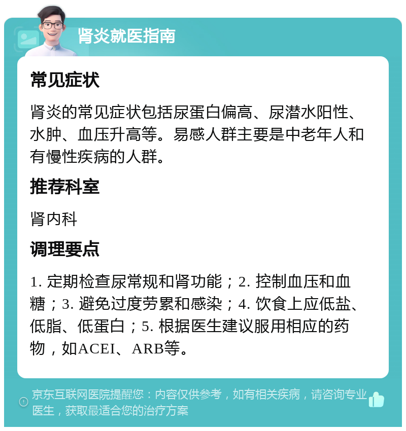 肾炎就医指南 常见症状 肾炎的常见症状包括尿蛋白偏高、尿潜水阳性、水肿、血压升高等。易感人群主要是中老年人和有慢性疾病的人群。 推荐科室 肾内科 调理要点 1. 定期检查尿常规和肾功能；2. 控制血压和血糖；3. 避免过度劳累和感染；4. 饮食上应低盐、低脂、低蛋白；5. 根据医生建议服用相应的药物，如ACEI、ARB等。