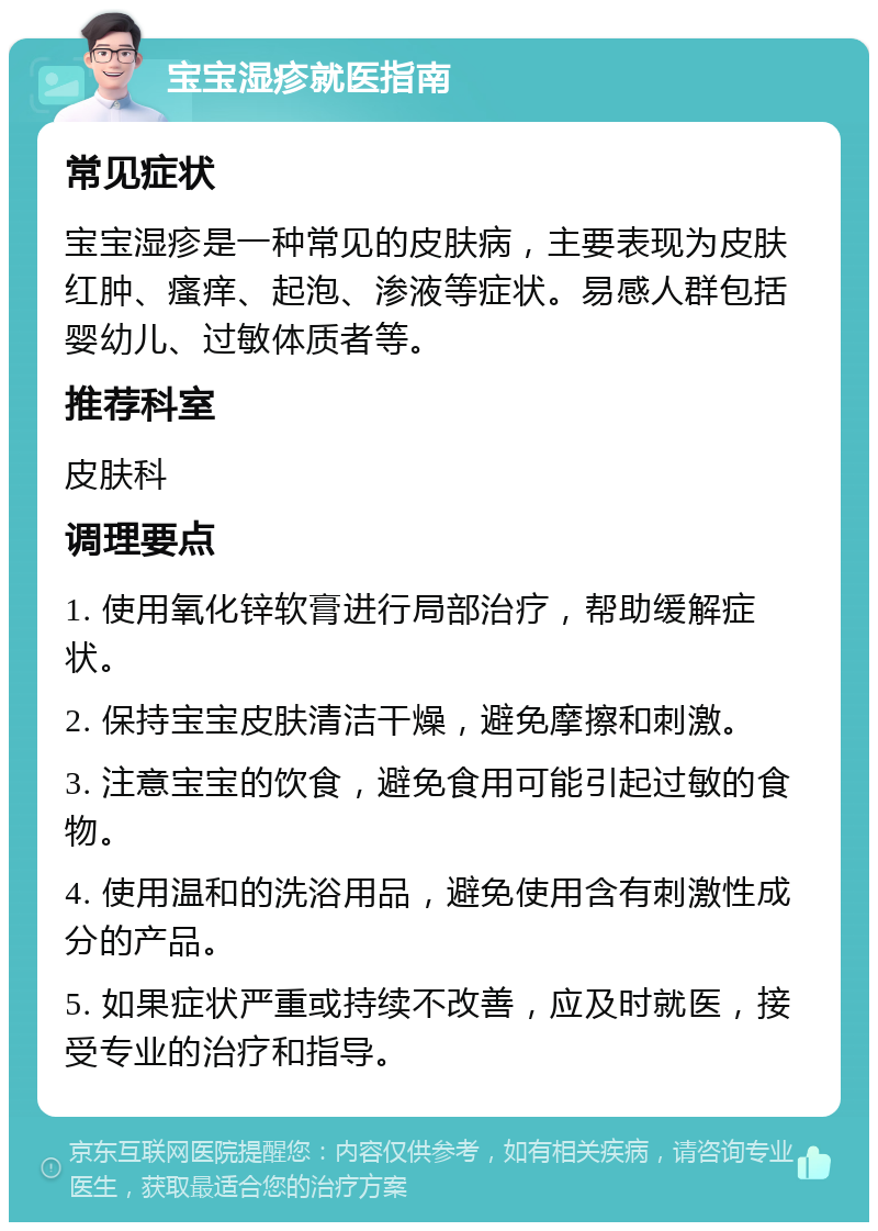 宝宝湿疹就医指南 常见症状 宝宝湿疹是一种常见的皮肤病，主要表现为皮肤红肿、瘙痒、起泡、渗液等症状。易感人群包括婴幼儿、过敏体质者等。 推荐科室 皮肤科 调理要点 1. 使用氧化锌软膏进行局部治疗，帮助缓解症状。 2. 保持宝宝皮肤清洁干燥，避免摩擦和刺激。 3. 注意宝宝的饮食，避免食用可能引起过敏的食物。 4. 使用温和的洗浴用品，避免使用含有刺激性成分的产品。 5. 如果症状严重或持续不改善，应及时就医，接受专业的治疗和指导。